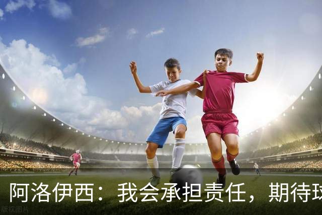 阿洛伊西：我会承担责任，期待球迷继续支持球队